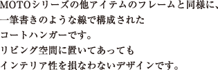 MOTOシリーズの他アイテムのフレームと同様に、
一筆書きのような線で構成された
コートハンガーです。
リビング空間に置いてあっても
インテリア性を損なわないデザインです。